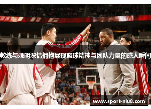 教练与姚明深情拥抱展现篮球精神与团队力量的感人瞬间