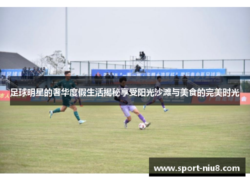 足球明星的奢华度假生活揭秘享受阳光沙滩与美食的完美时光