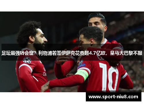 足坛最强转会窗？利物浦若签伊萨克花费超4.7亿欧，皇马大巴黎不服